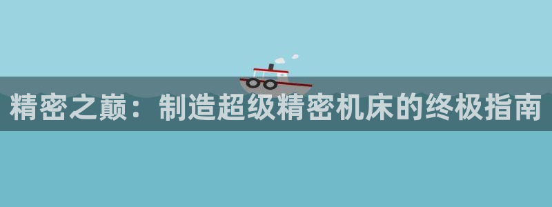 彩神趣购彩用户注册：精密之巅：制造超级精密机床的终极指南