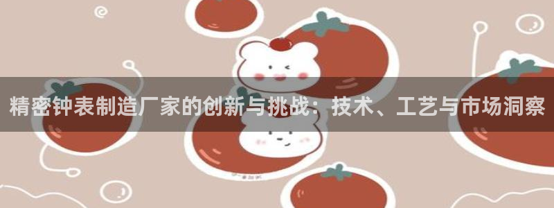 彩神vl官网：精密钟表制造厂家的创新与挑战：技术、工艺与市场洞察