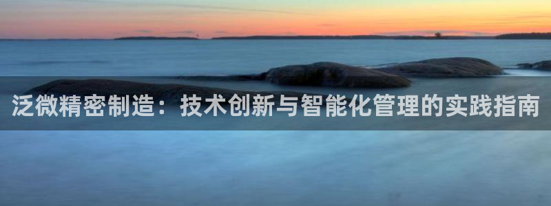 彩神8是正规平台吗知乎：泛微精密制造：技术创新与智能化管理的实践指南