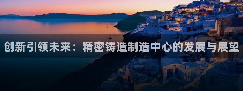 彩神Vll购彩大厅：创新引领未来：精密铸造制造中心的发展与展望