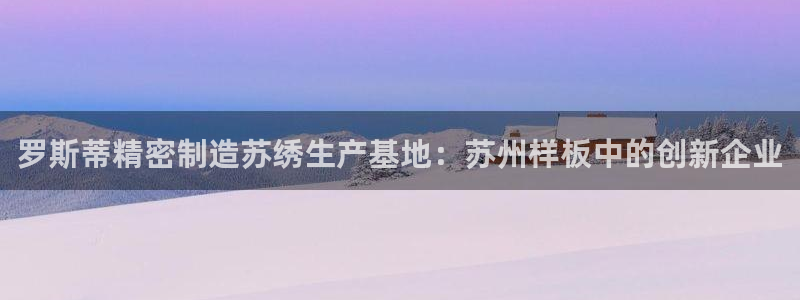 彩神是怎样一个平台：罗斯蒂精密制造苏绣生产基地：苏州样板中的创新企业