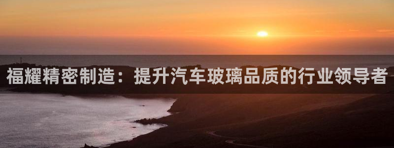 彩神赢钱了吗知乎：福耀精密制造：提升汽车玻璃品质的行业领导者