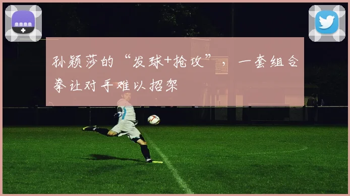 孙颖莎的“发球+抢攻”,一套组合拳让对手难以招架