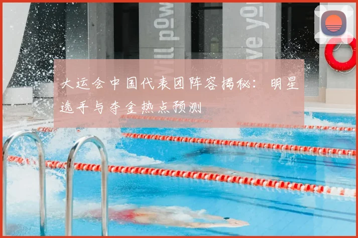 大运会中国代表团阵容揭秘:明星选手与夺金热点预测