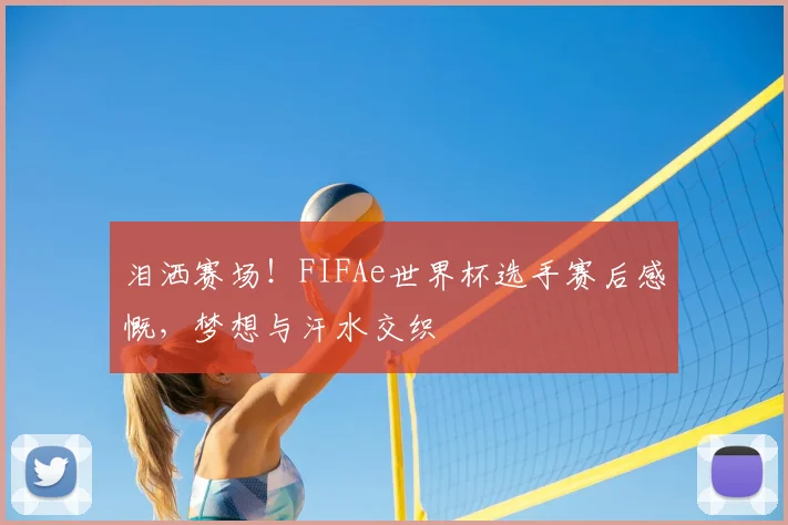 泪洒赛场!FIFAe世界杯选手赛后感慨,梦想与汗水交织