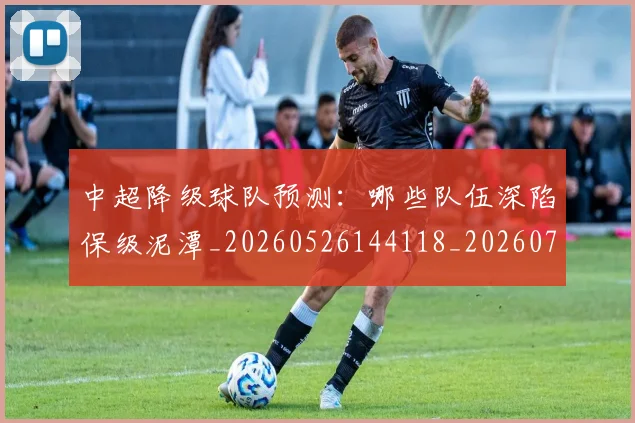 中超降级球队预测：哪些队伍深陷保级泥潭_20260526144118_20260703211921