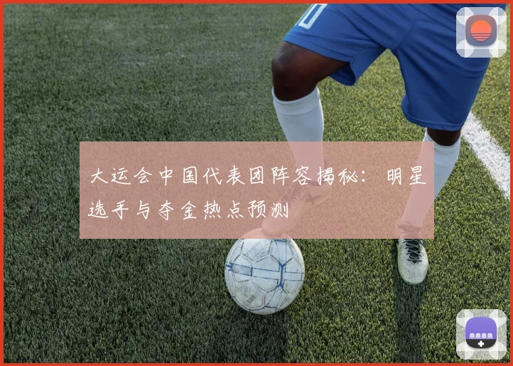 大运会中国代表团阵容揭秘:明星选手与夺金热点预测
