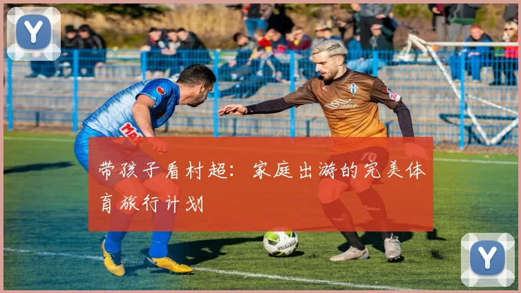 带孩子看村超:家庭出游的完美体育旅行计划