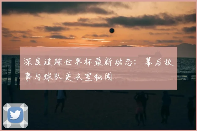 深度追踪世界杯最新动态：幕后故事与球队更衣室秘闻