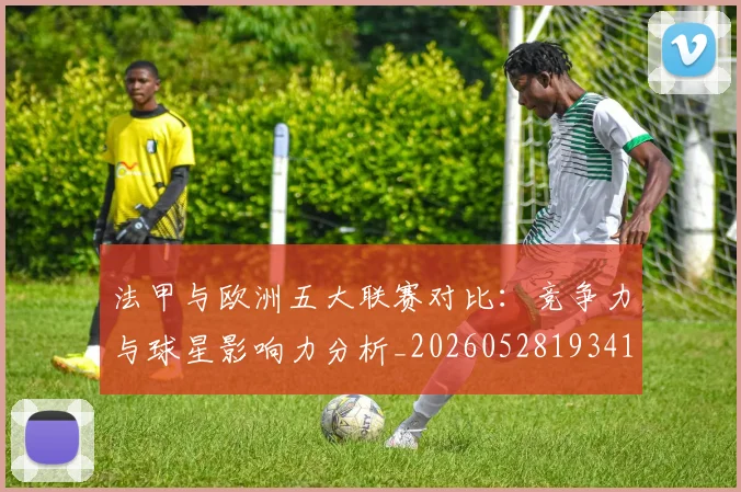 法甲与欧洲五大联赛对比:竞争力与球星影响力分析_20260528193414