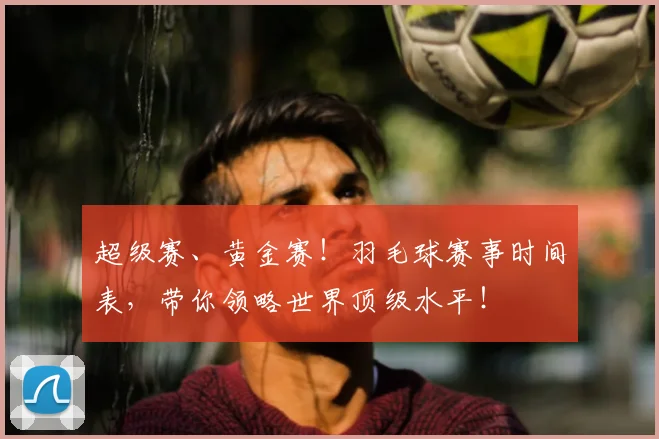超级赛、黄金赛!羽毛球赛事时间表,带你领略世界顶级水平!