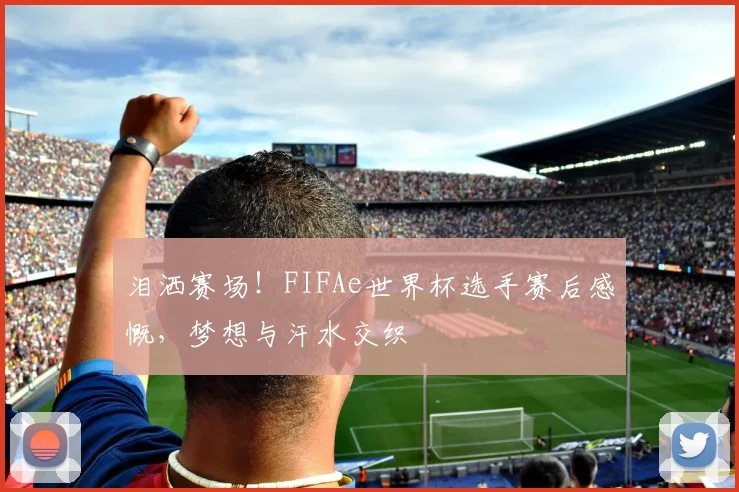 泪洒赛场!FIFAe世界杯选手赛后感慨,梦想与汗水交织