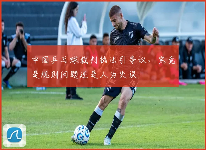 中国乒乓球裁判执法引争议，究竟是规则问题还是人为失误