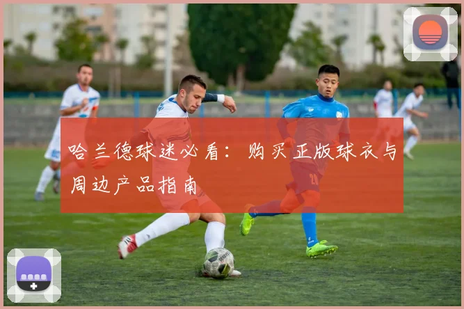哈兰德球迷必看：购买正版球衣与周边产品指南