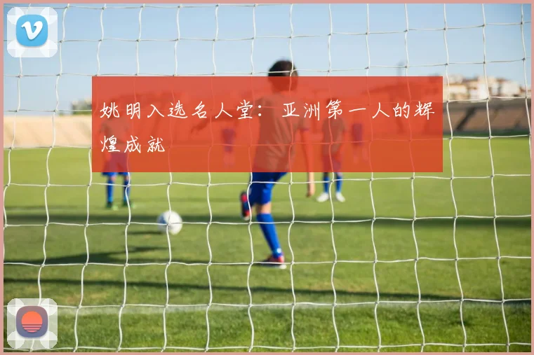 姚明入选名人堂:亚洲第一人的辉煌成就