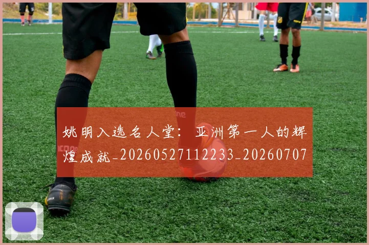 姚明入选名人堂:亚洲第一人的辉煌成就_20260527112233_20260707143059