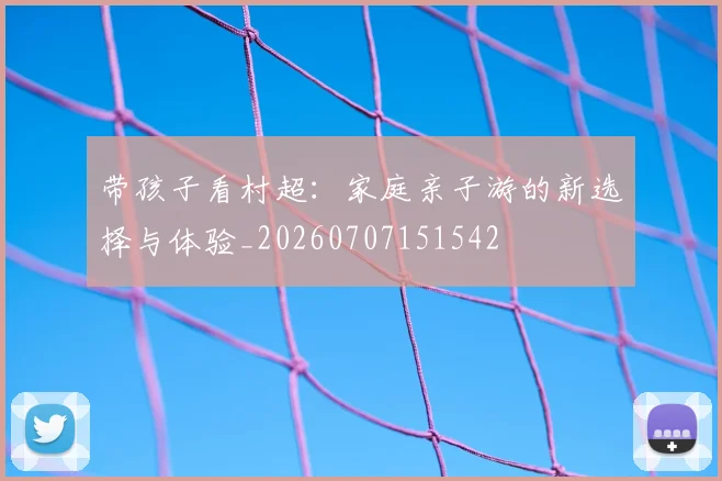 带孩子看村超:家庭亲子游的新选择与体验_20260707151542